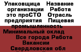 Упаковщица › Название организации ­ Работа-это проСТО › Отрасль предприятия ­ Пищевая промышленность › Минимальный оклад ­ 20 000 - Все города Работа » Вакансии   . Свердловская обл.,Верхняя Тура г.